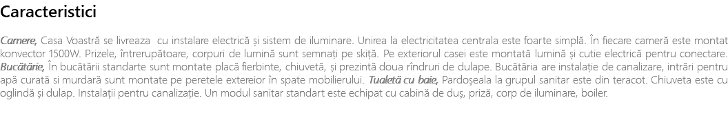 Caracteristici Camere, Casa Voastră se livreaza cu instalare electrică și sistem de iluminare. Unirea la electricitatea centrala este foarte simplă. În fiecare cameră este montat konvector 1500W. Prizele, întrerupătoare, corpuri de lumină sunt semnați pe skiță. Pe exteriorul casei este montată lumină și cutie electrică pentru conectare. Bucătărie, În bucătării standarte sunt montate placă fierbinte, chiuvetă, și prezintă doua rîndruri de dulape. Bucătăria are instalație de canalizare, intrări pentru apă curată si murdară sunt montate pe peretele extereior în spate mobilierului. Tualetă cu baie, Pardoșeala la grupul sanitar este din teracot. Chiuveta este cu oglindă și dulap. Instalații pentru canalizație. Un modul sanitar standart este echipat cu cabină de duș, priză, corp de iluminare, boiler. 