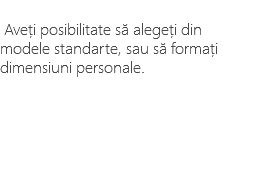 &nbsp;Aveți posibilitate să alegeți din modele standarte, sau să formați dimensiuni personale.