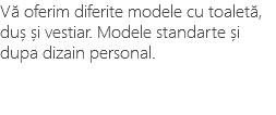 Vă oferim diferite modele cu toaletă, duș și vestiar. Modele standarte și dupa dizain personal.